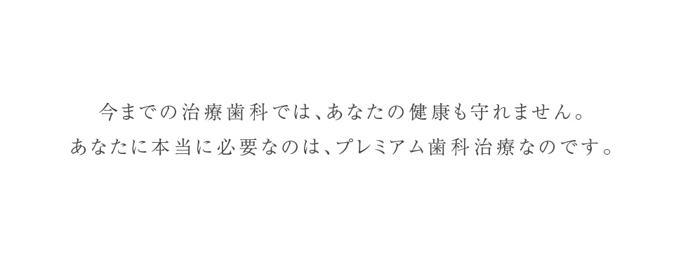 今までの歯科治療では、あなたの健康も守れません。あなたに本当に必要なのはプレミアム歯科治療なのです。